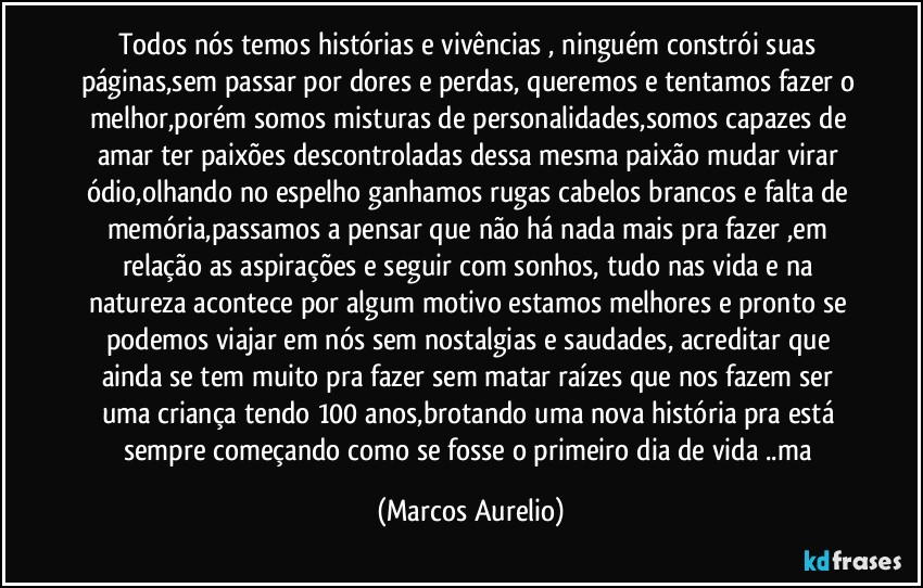 Todos nós temos histórias e vivências , ninguém constrói suas páginas,sem passar por dores e perdas, queremos e tentamos fazer o melhor,porém somos misturas de personalidades,somos capazes de amar ter paixões descontroladas dessa mesma paixão mudar virar ódio,olhando no espelho ganhamos rugas cabelos brancos e falta de memória,passamos a pensar que não há nada mais pra fazer ,em relação as aspirações e seguir com sonhos, tudo nas vida e na natureza acontece por algum motivo estamos melhores e pronto se podemos viajar em nós sem nostalgias e saudades, acreditar que ainda se tem muito pra fazer sem matar raízes que nos fazem ser uma criança tendo 100 anos,brotando uma nova história pra está sempre começando como se fosse o primeiro dia de vida ..ma (Marcos Aurelio)