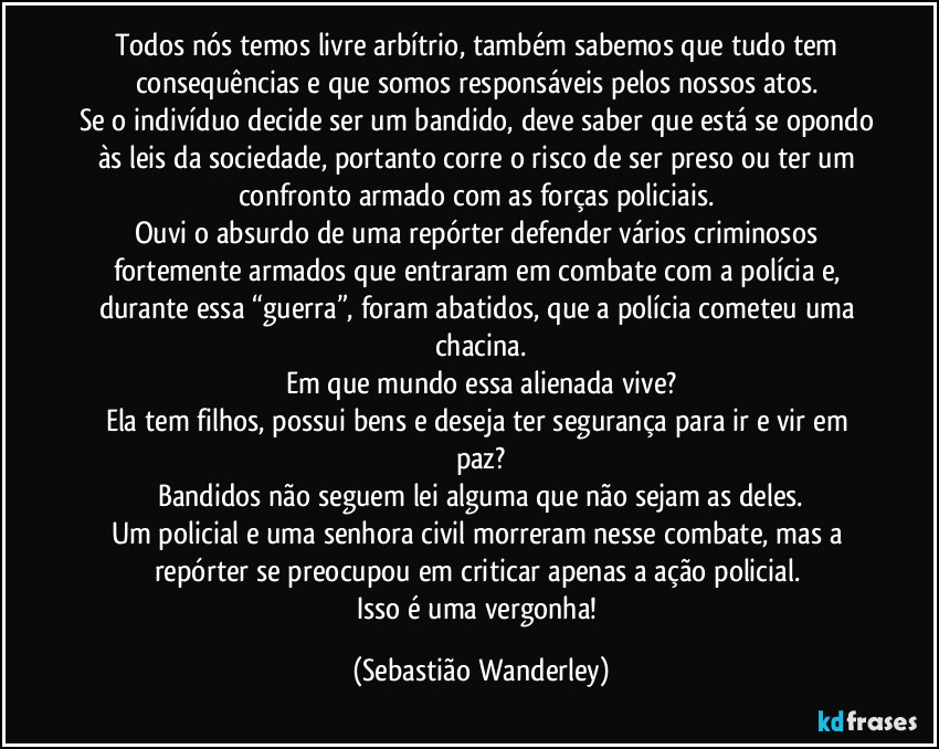 Todos nós temos livre arbítrio, também sabemos que tudo tem consequências e que somos responsáveis pelos nossos atos. 
Se o indivíduo decide ser um bandido, deve saber que está se opondo às leis da sociedade, portanto corre o risco de ser preso ou ter um confronto armado com as forças policiais. 
Ouvi o absurdo de uma repórter defender vários criminosos fortemente armados que entraram em combate com a polícia e, durante  essa “guerra”, foram abatidos, que a polícia cometeu uma chacina.
Em que mundo essa alienada vive?
Ela tem filhos, possui bens e deseja ter segurança para ir e vir em paz?
Bandidos não seguem lei alguma que não sejam as deles.
Um policial e uma senhora civil morreram  nesse combate, mas a repórter se preocupou em criticar apenas a ação policial. 
Isso é uma vergonha! (Sebastião Wanderley)