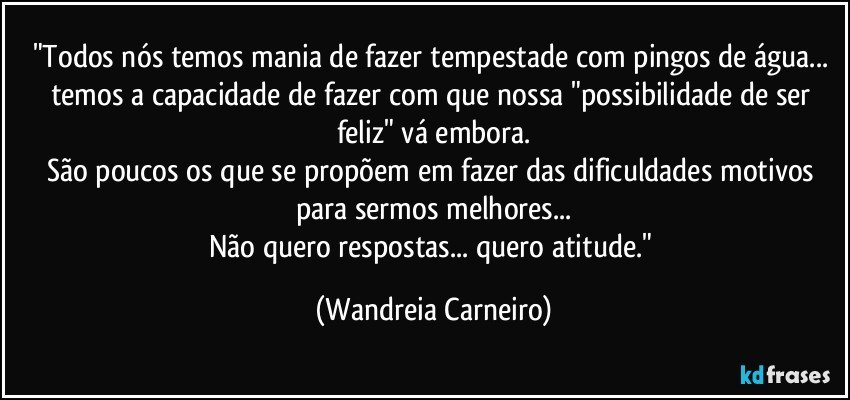 "Todos nós temos mania de fazer tempestade com pingos de água... temos a capacidade de fazer com que nossa "possibilidade de ser feliz" vá embora.
São poucos os que se propõem em fazer das dificuldades motivos para sermos melhores...
Não quero respostas... quero atitude." (Wandreia Carneiro)