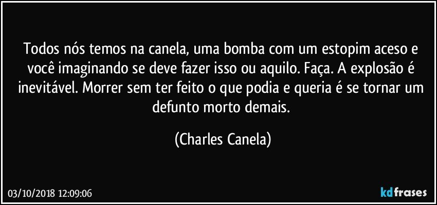 Todos nós temos na canela, uma bomba com um estopim aceso e você imaginando se deve fazer isso ou aquilo. Faça. A explosão é inevitável. Morrer sem ter feito o que podia e queria é se tornar um defunto morto demais. (Charles Canela)