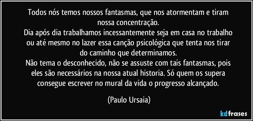 Todos nós temos nossos fantasmas, que nos atormentam e tiram nossa concentração. 
Dia após dia trabalhamos incessantemente seja em casa no trabalho ou até mesmo no lazer essa canção psicológica que tenta nos tirar do caminho que determinamos. 
Não tema o desconhecido, não se assuste com tais fantasmas, pois eles são necessários na nossa atual historia. Só quem os supera consegue escrever no mural da vida o progresso alcançado. (Paulo Ursaia)