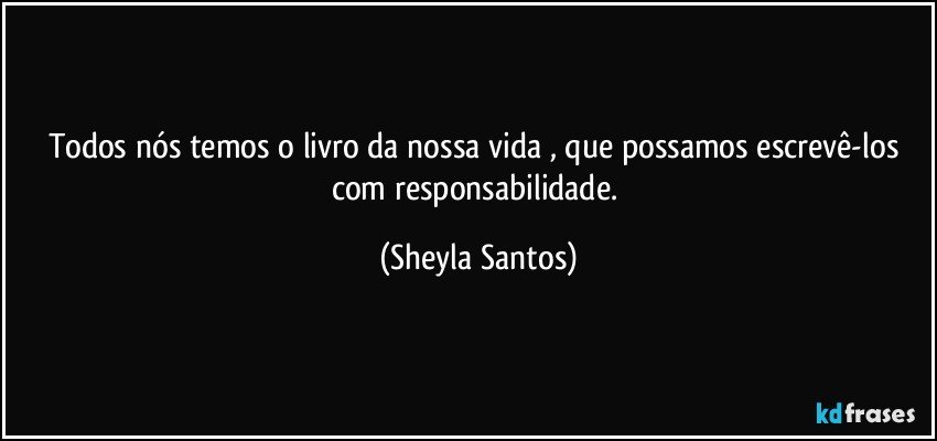 Todos nós temos o livro da nossa vida , que possamos escrevê-los com responsabilidade. (Sheyla Santos)