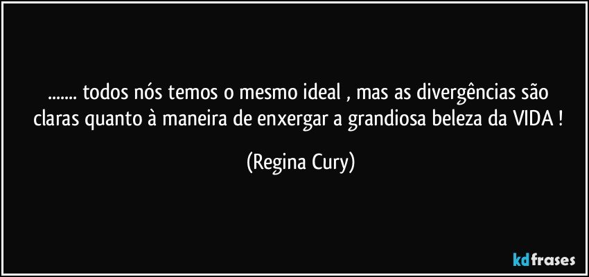 ...  todos nós temos o mesmo ideal , mas  as divergências  são claras quanto à  maneira de enxergar a  grandiosa beleza  da VIDA ! (Regina Cury)