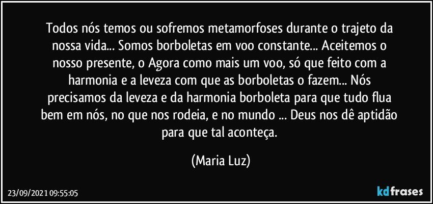 Todos nós temos ou sofremos metamorfoses durante o trajeto da nossa vida... Somos borboletas em voo constante... Aceitemos o nosso presente, o Agora como mais um voo, só que feito com a harmonia e a leveza com que as borboletas o fazem... Nós precisamos da leveza e da harmonia borboleta para que tudo flua bem em nós, no que nos rodeia, e no mundo ... Deus nos dê aptidão para que tal aconteça. (Maria Luz)