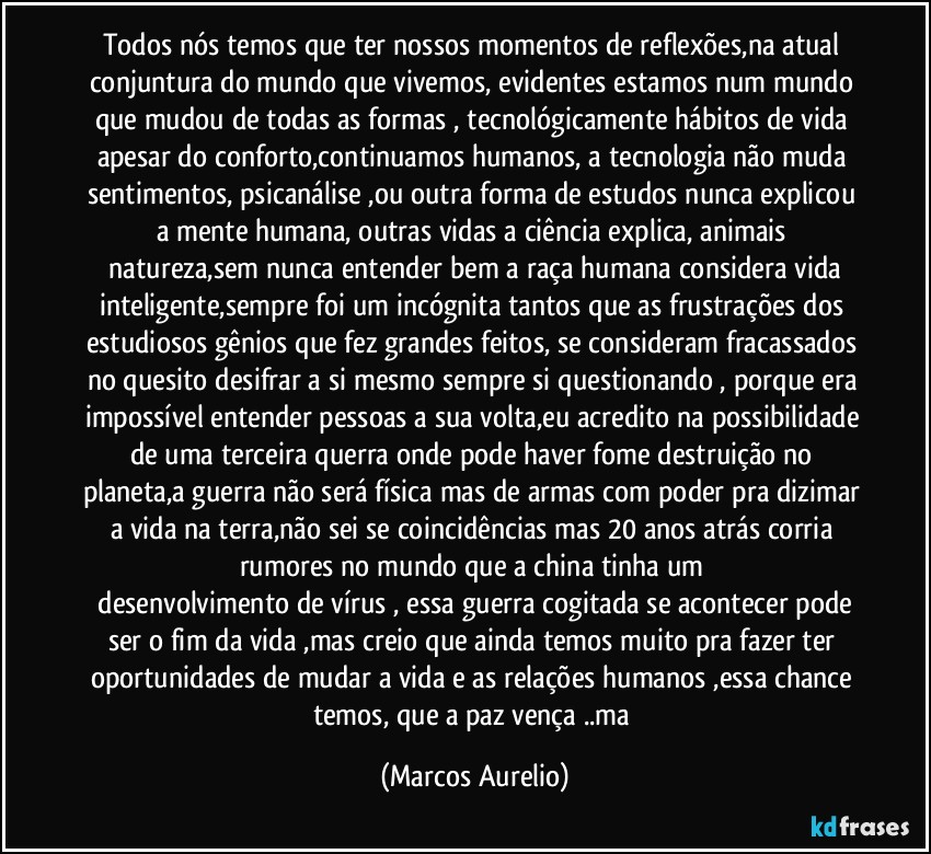 Todos nós temos que ter nossos momentos de reflexões,na atual conjuntura do mundo que vivemos, evidentes estamos num mundo que mudou de todas as formas , tecnológicamente hábitos de vida apesar do conforto,continuamos   humanos,  a tecnologia não muda sentimentos, psicanálise ,ou outra forma de estudos nunca  explicou a mente humana, outras vidas  a ciência explica, animais 
 natureza,sem nunca entender bem a raça humana considera vida inteligente,sempre foi um incógnita tantos que as frustrações dos estudiosos gênios que fez  grandes feitos, se consideram fracassados  no quesito desifrar a si mesmo sempre si questionando , porque era impossível entender pessoas a sua  volta,eu acredito na possibilidade de uma terceira querra onde pode haver fome destruição no planeta,a guerra não será física mas de  armas com poder pra dizimar a vida na terra,não sei se coincidências mas 20 anos atrás corria rumores no mundo que a china tinha um 
 desenvolvimento de  vírus , essa  guerra cogitada se acontecer pode ser o fim da vida ,mas creio que ainda temos muito pra fazer ter  oportunidades de  mudar a vida e as relações humanos ,essa chance temos, que a paz vença ..ma (Marcos Aurelio)