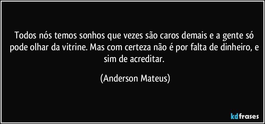 Todos nós temos sonhos que vezes são caros demais e a gente só pode olhar da vitrine. Mas com certeza não é por falta de dinheiro, e sim de acreditar. (Anderson Mateus)