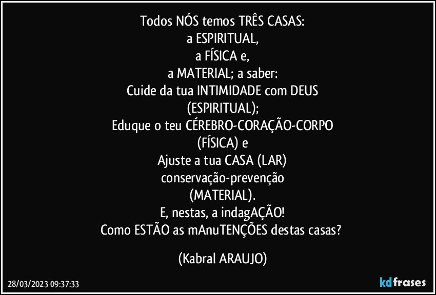 Todos NÓS temos TRÊS CASAS:
a ESPIRITUAL,
a FÍSICA e,
a MATERIAL; a saber:
Cuide da tua INTIMIDADE com DEUS
(ESPIRITUAL);
Eduque o teu CÉREBRO-CORAÇÃO-CORPO
(FÍSICA) e
Ajuste a tua CASA (LAR)
conservação-prevenção
(MATERIAL).
E, nestas, a indagAÇÃO!
Como ESTÃO as mAnuTENÇÕES destas casas? (KABRAL ARAUJO)