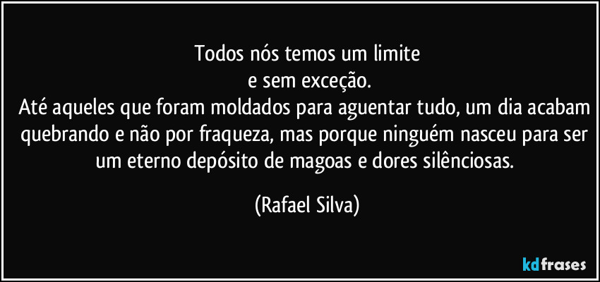 Todos nós temos um limite
 e sem exceção.
Até aqueles que foram moldados para aguentar tudo, um dia acabam quebrando e não por fraqueza, mas porque ninguém nasceu para ser um eterno depósito de magoas e dores silênciosas. (Rafael Silva)