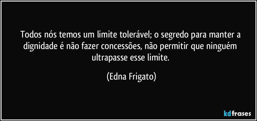 Todos nós temos um limite tolerável; o segredo para manter a dignidade é não fazer concessões, não permitir que ninguém ultrapasse esse limite. (Edna Frigato)