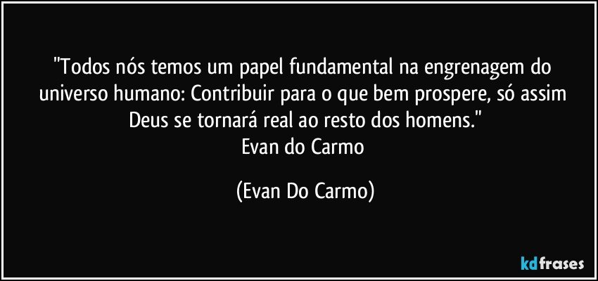 "Todos nós temos um papel fundamental na engrenagem do universo humano: Contribuir para o que bem prospere, só assim Deus se tornará real ao resto dos homens."
Evan do Carmo (Evan Do Carmo)