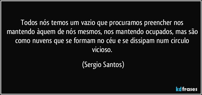 Todos nós temos um vazio que procuramos preencher nos mantendo àquem de nós mesmos, nos mantendo ocupados, mas são como nuvens que se formam no céu e se dissipam num circulo vicioso. (Sergio Santos)
