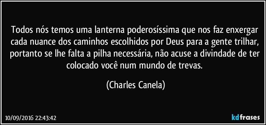 Todos nós temos uma lanterna poderosíssima que nos faz enxergar cada nuance dos caminhos escolhidos por Deus para a gente trilhar, portanto se lhe falta a pilha necessária, não acuse a divindade de ter colocado você num mundo de trevas. (Charles Canela)