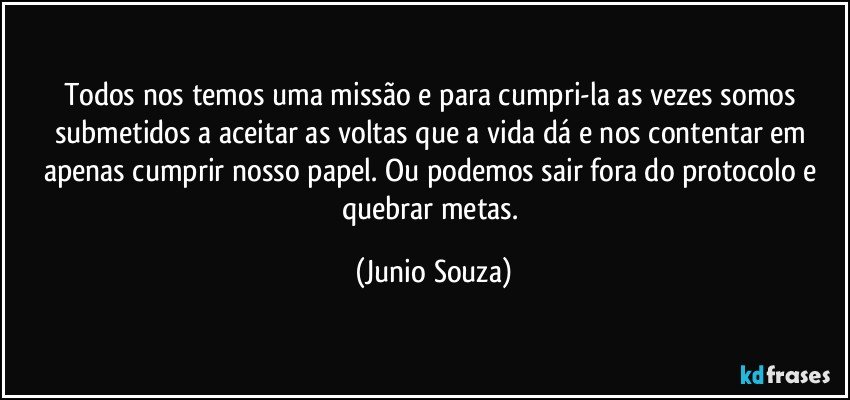 Todos nos temos uma missão e para cumpri-la as vezes somos submetidos a aceitar as voltas que a vida dá e nos contentar em apenas cumprir nosso papel. Ou podemos sair fora do protocolo e quebrar metas. (Junio Souza)