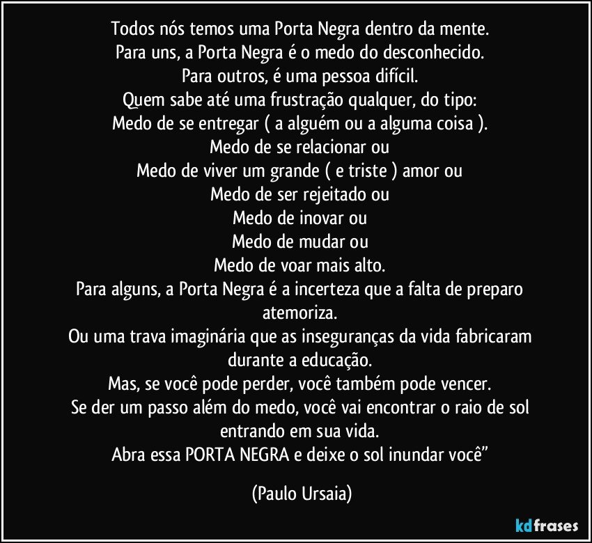 Todos nós temos uma Porta Negra dentro da mente. 
Para uns, a Porta Negra é o medo do desconhecido. 
Para outros, é uma pessoa difícil. 
Quem sabe até uma frustração qualquer, do tipo: 
Medo de se entregar ( a alguém ou a alguma coisa ). 
Medo de se relacionar ou 
Medo de viver um grande ( e triste ) amor ou 
Medo de ser rejeitado ou 
Medo de inovar ou 
Medo de mudar ou 
Medo de voar mais alto. 
Para alguns, a Porta Negra é a incerteza que a falta de preparo atemoriza. 
Ou uma trava imaginária que as inseguranças da vida fabricaram durante a educação. 
Mas, se você pode perder, você também pode vencer. 
Se der um passo além do medo, você vai encontrar o raio de sol entrando em sua vida. 
Abra essa PORTA NEGRA e deixe o sol inundar você” (Paulo Ursaia)