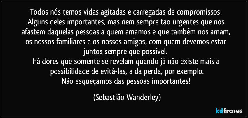 Todos nós temos vidas agitadas e carregadas de compromissos. Alguns deles importantes, mas nem sempre tão urgentes que nos afastem daquelas pessoas a quem amamos e que também nos amam, os nossos familiares e os nossos amigos, com quem devemos estar juntos sempre que possível. 
Há dores que somente se revelam quando já não existe mais a possibilidade de evitá-las, a da perda, por exemplo.
Não esqueçamos das pessoas importantes! (Sebastião Wanderley)