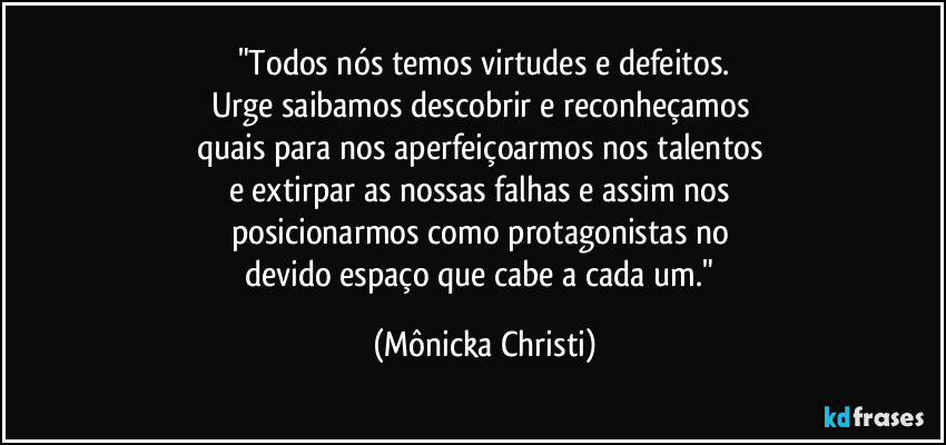 "Todos nós temos virtudes e defeitos.
Urge saibamos descobrir e reconheçamos 
quais para nos aperfeiçoarmos nos talentos 
e extirpar as nossas falhas e assim nos 
posicionarmos como protagonistas no 
devido espaço que cabe a cada um." (Mônicka Christi)