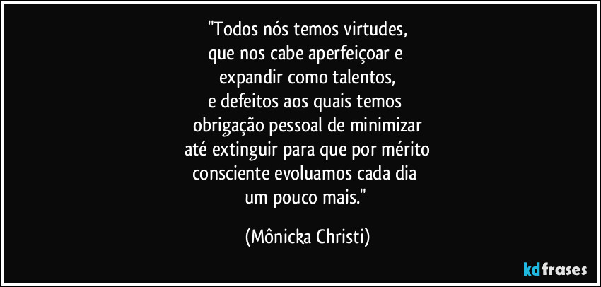 "Todos nós temos virtudes,
que nos cabe aperfeiçoar e 
expandir como talentos,
e defeitos aos quais temos 
obrigação pessoal de minimizar
até extinguir para que por mérito
consciente evoluamos cada dia  
um pouco mais." (Mônicka Christi)