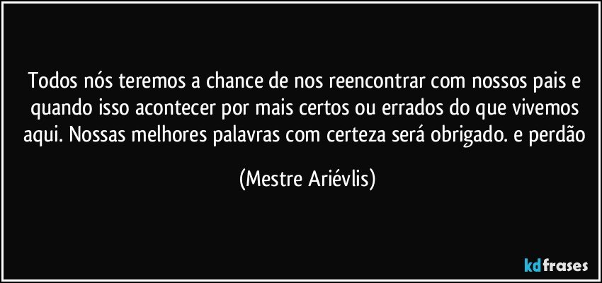 Todos nós teremos a chance de nos reencontrar com nossos pais e quando isso acontecer por mais certos ou errados do que vivemos aqui. Nossas melhores palavras com certeza será obrigado. e perdão (Mestre Ariévlis)