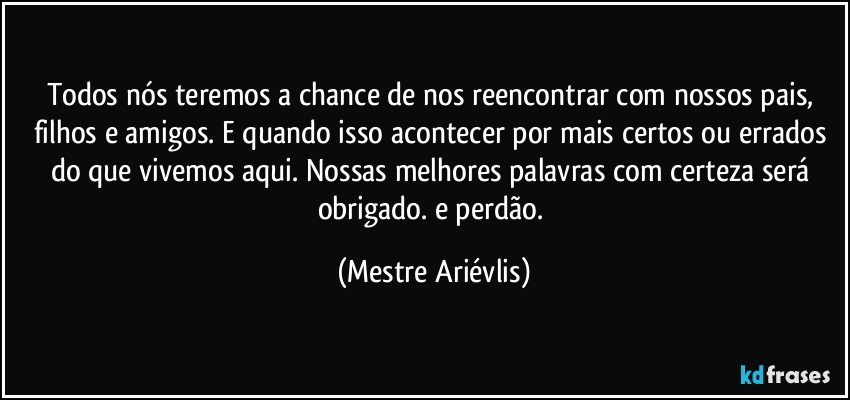 Todos nós teremos a chance de nos reencontrar com nossos pais, filhos e amigos. E quando isso acontecer por mais certos ou errados do que vivemos aqui. Nossas melhores palavras com certeza será obrigado. e perdão. (Mestre Ariévlis)