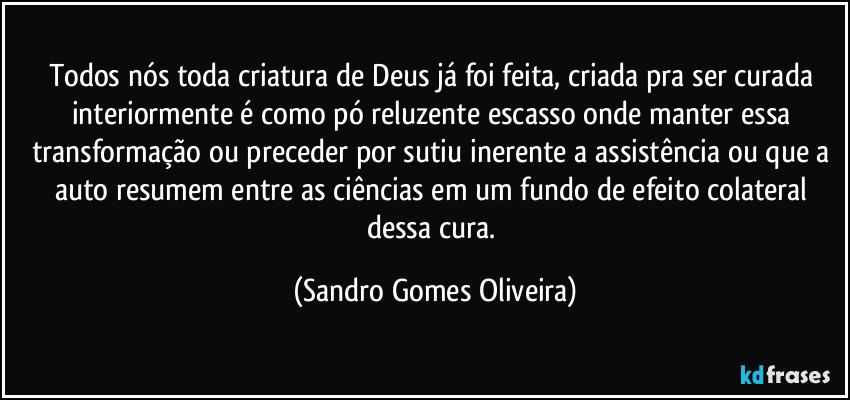 Todos nós toda criatura de Deus já foi feita, criada pra ser curada interiormente é como pó reluzente escasso onde manter essa transformação ou preceder por sutiu inerente a assistência ou que a auto resumem entre as ciências em um fundo de efeito colateral dessa cura. (Sandro Gomes Oliveira)