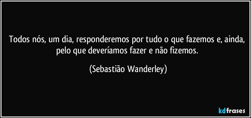 Todos nós, um dia, responderemos por tudo o que fazemos e, ainda, pelo que deveríamos fazer e não fizemos. (Sebastião Wanderley)