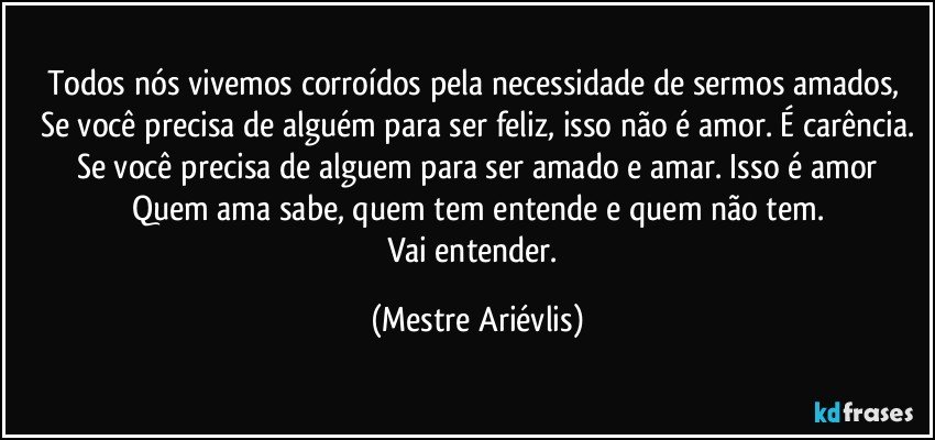 Todos nós vivemos corroídos pela necessidade de sermos amados, 
Se você precisa de alguém para ser feliz, isso não é amor. É carência.
Se você precisa de alguem para ser amado e amar. Isso é amor
Quem ama sabe, quem tem entende e quem não tem.
Vai entender. (Mestre Ariévlis)