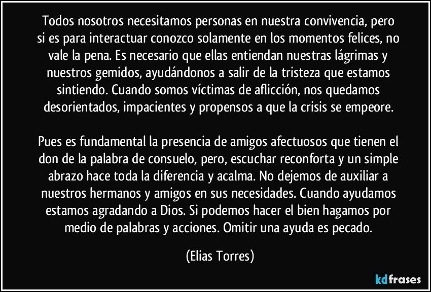 Todos nosotros necesitamos personas en nuestra convivencia, pero si es para interactuar conozco solamente en los momentos felices, no vale la pena. Es necesario que ellas entiendan nuestras lágrimas y nuestros gemidos, ayudándonos a salir de la tristeza que estamos sintiendo. Cuando somos víctimas de aflicción, nos quedamos desorientados, impacientes y propensos a que la crisis se empeore. 
 
Pues es fundamental la presencia de amigos afectuosos que tienen el don de la palabra de consuelo, pero, escuchar reconforta y un simple abrazo hace toda la diferencia y acalma. No dejemos de auxiliar a nuestros hermanos y amigos en sus necesidades. Cuando ayudamos estamos agradando a Dios. Si podemos hacer el bien hagamos por medio de palabras y acciones. Omitir una ayuda es pecado. (Elias Torres)