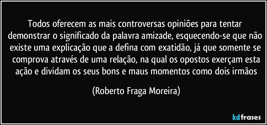 Todos oferecem as mais controversas opiniões para tentar demonstrar o significado da palavra amizade, esquecendo-se que não existe uma explicação que a defina com exatidão, já que somente se comprova através de uma relação, na qual os opostos exerçam esta
 ação e dividam os seus bons e maus momentos como dois irmãos (Roberto Fraga Moreira)