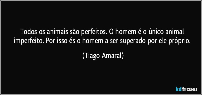 Todos os animais são perfeitos. O homem é o único animal imperfeito. Por isso és o homem a ser superado por ele próprio. (Tiago Amaral)