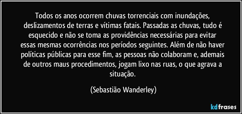 Todos os anos ocorrem chuvas torrenciais com inundações, deslizamentos de terras e vítimas fatais. Passadas as chuvas, tudo é esquecido e não se toma as providências necessárias para evitar essas mesmas ocorrências nos períodos seguintes. Além de não haver políticas públicas para esse fim, as pessoas não colaboram e, ademais de outros maus procedimentos, jogam lixo nas ruas, o que agrava a situação. (Sebastião Wanderley)