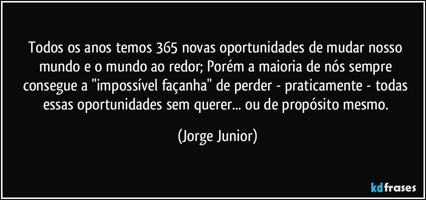 Todos os anos temos 365 novas oportunidades de mudar nosso mundo e o mundo ao redor; Porém a maioria de nós sempre consegue a "impossível façanha" de perder - praticamente - todas essas oportunidades sem querer... ou de propósito mesmo. (Jorge Junior)