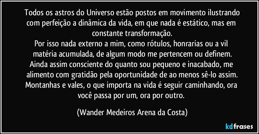 ⁠Todos os astros do Universo estão postos em movimento ilustrando com perfeição a dinâmica da vida, em que nada é estático, mas em constante transformação.
Por isso nada externo a mim, como rótulos, honrarias ou a vil matéria acumulada, de algum modo me pertencem ou definem.
Ainda assim consciente do quanto sou pequeno e inacabado, me alimento com gratidão pela oportunidade de ao menos sê-lo assim.
Montanhas e vales, o que importa na vida é seguir caminhando, ora você passa por um, ora por outro. (Wander Medeiros Arena da Costa)