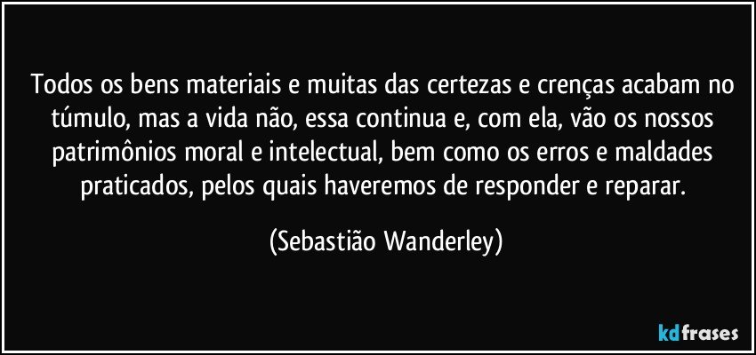 Todos os bens materiais e muitas das certezas e crenças acabam no túmulo, mas a vida não, essa continua e, com ela, vão os nossos patrimônios moral e intelectual, bem como os erros e maldades praticados, pelos quais haveremos de responder e reparar. (Sebastião Wanderley)