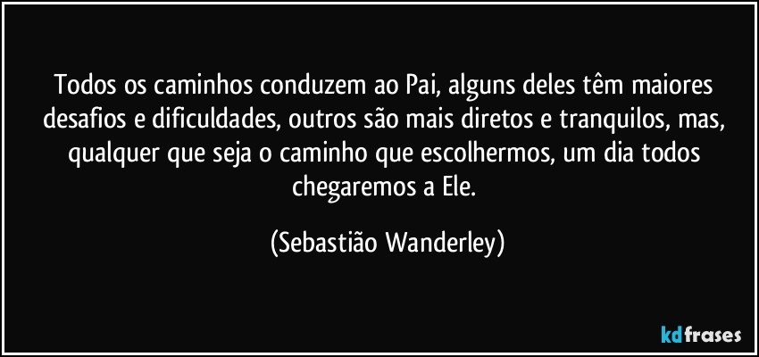 Todos os caminhos conduzem ao Pai, alguns deles têm maiores desafios e dificuldades, outros são mais diretos e tranquilos, mas, qualquer que seja o caminho que escolhermos, um dia todos chegaremos a Ele. (Sebastião Wanderley)