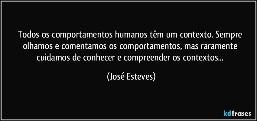 Todos os comportamentos humanos têm um contexto. Sempre olhamos e comentamos os comportamentos, mas raramente cuidamos de conhecer e compreender os contextos... (José Esteves)