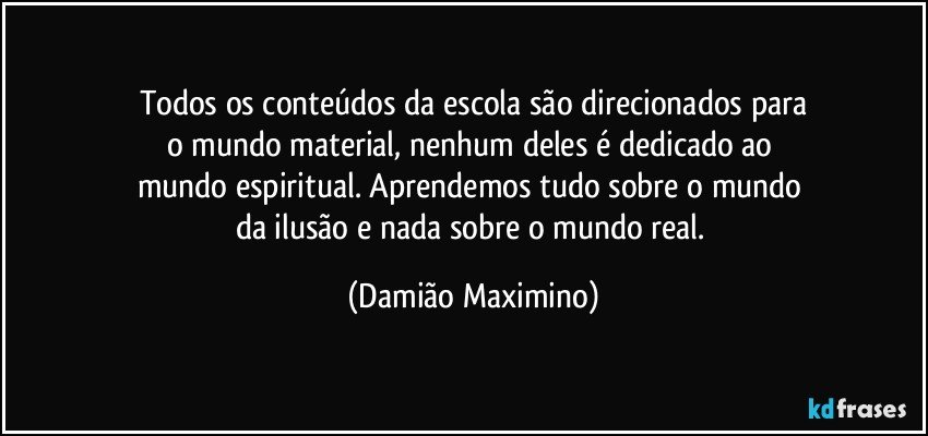 Todos os conteúdos da escola são direcionados para
o mundo material, nenhum deles é dedicado ao 
mundo espiritual. Aprendemos tudo sobre o mundo 
da ilusão e nada sobre o mundo real. (Damião Maximino)