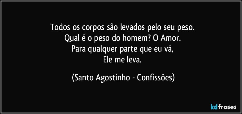 Todos os corpos são levados pelo seu peso. 
Qual é o peso do homem? O Amor. 
Para qualquer parte que eu vá, 
Ele me leva. (Santo Agostinho - Confissões)