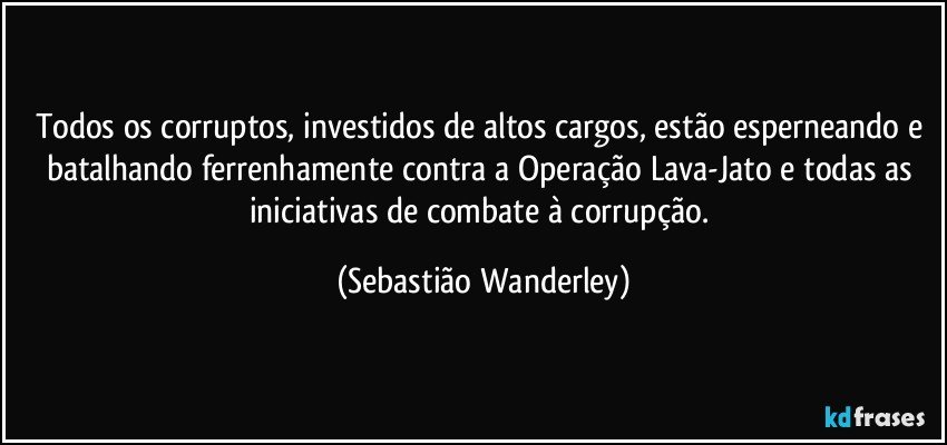 Todos os corruptos, investidos de altos cargos, estão esperneando e batalhando ferrenhamente contra a Operação Lava-Jato e todas as iniciativas de combate à corrupção. (Sebastião Wanderley)