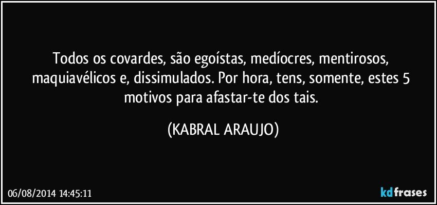 Todos os covardes, são egoístas, medíocres, mentirosos, maquiavélicos e, dissimulados. Por hora, tens, somente, estes 5 motivos para afastar-te dos tais. (KABRAL ARAUJO)