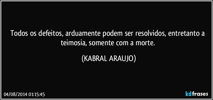 Todos os defeitos, arduamente podem ser resolvidos, entretanto a teimosia, somente com a morte. (KABRAL ARAUJO)