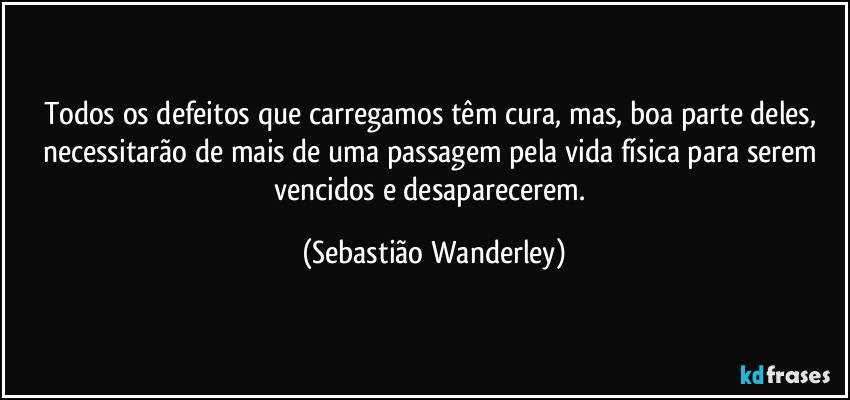 Todos os defeitos que carregamos têm cura, mas, boa parte deles, necessitarão de mais de uma passagem pela vida física para serem vencidos e desaparecerem. (Sebastião Wanderley)