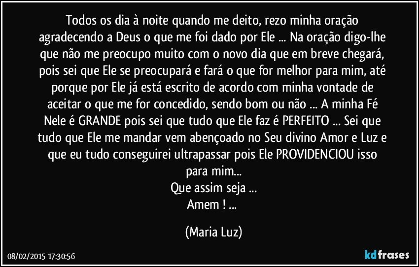 Todos os dia à noite quando me deito, rezo minha oração agradecendo a Deus o que me foi dado por Ele ... Na oração digo-lhe que não me preocupo muito com o novo dia que em breve chegará, pois sei que Ele se preocupará  e fará o que for melhor para mim, até porque por Ele já está escrito de acordo com minha vontade de aceitar o que me for concedido, sendo bom ou não ... A minha Fé Nele é GRANDE pois sei que tudo que Ele faz é PERFEITO ... Sei que tudo que Ele me mandar vem abençoado no Seu divino Amor e Luz e que eu tudo conseguirei ultrapassar pois Ele PROVIDENCIOU isso  para mim...
Que assim seja ...
Amem ! ... (Maria Luz)