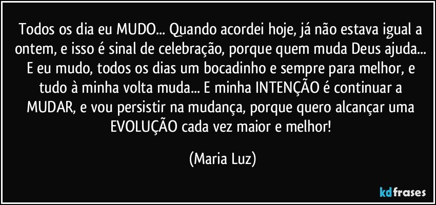 Todos os dia eu MUDO... Quando acordei hoje, já não estava igual a ontem, e isso é sinal de celebração, porque quem muda Deus ajuda... E eu mudo, todos os dias um bocadinho e sempre para melhor, e tudo à minha volta muda... E minha INTENÇÃO é continuar a MUDAR, e vou persistir na mudança, porque quero alcançar uma EVOLUÇÃO cada vez maior e melhor! (Maria Luz)