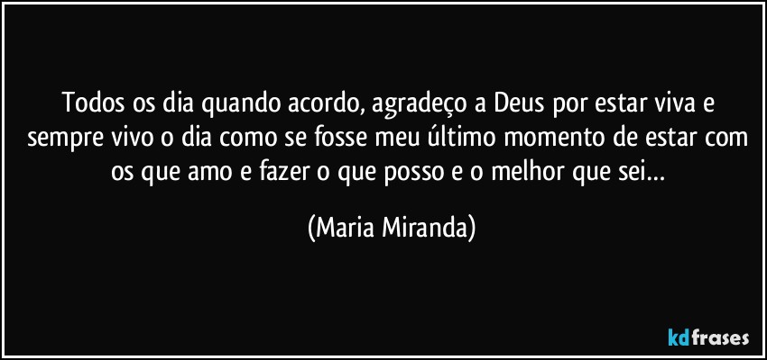 Todos os dia quando acordo, agradeço a Deus por estar viva e sempre vivo o dia como se fosse meu último momento de estar com os que amo e fazer o que posso e o melhor que sei… (Maria Miranda)