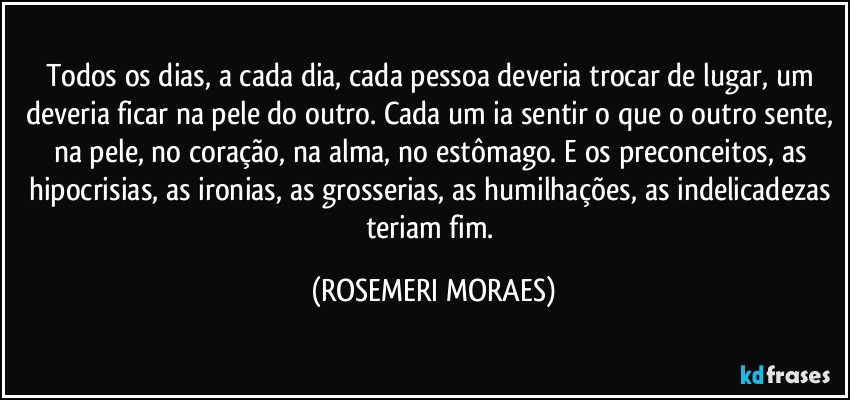 Todos os dias, a cada dia, cada pessoa deveria trocar de lugar, um deveria ficar na pele do outro. Cada um ia sentir o que o outro sente, na pele, no coração, na alma, no estômago. E os preconceitos, as hipocrisias, as ironias, as grosserias, as humilhações, as indelicadezas teriam fim. (ROSEMERI MORAES)