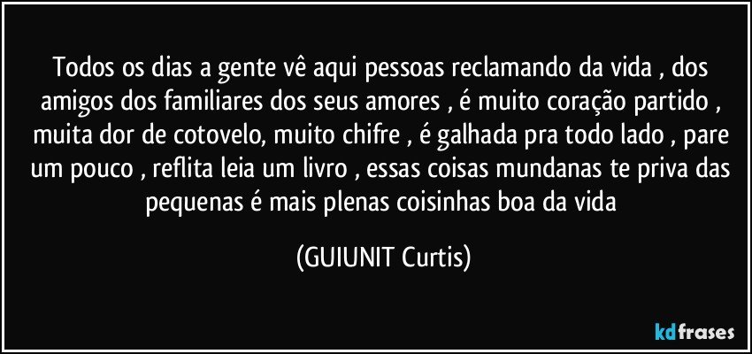 Todos os dias a gente vê aqui  pessoas reclamando da vida , dos amigos dos familiares dos seus amores , é muito coração partido , muita dor de cotovelo, muito chifre , é galhada pra todo lado , pare um pouco , reflita leia um livro , essas coisas mundanas te priva das pequenas é mais plenas coisinhas boa da vida  (GUIUNIT Curtis)