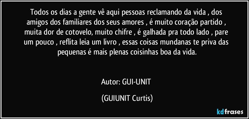 Todos os dias a gente vê aqui  pessoas reclamando da vida , dos amigos dos familiares dos seus amores , é muito coração partido , muita dor de cotovelo, muito chifre , é galhada pra todo lado , pare um pouco , reflita leia um livro , essas coisas mundanas te priva das pequenas é mais plenas coisinhas boa da vida.


Autor: GUI-UNIT (GUIUNIT Curtis)