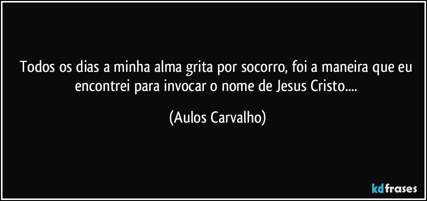 Todos os dias a minha alma grita por socorro, foi a maneira que eu encontrei para invocar o nome de Jesus Cristo... (Aulos Carvalho)