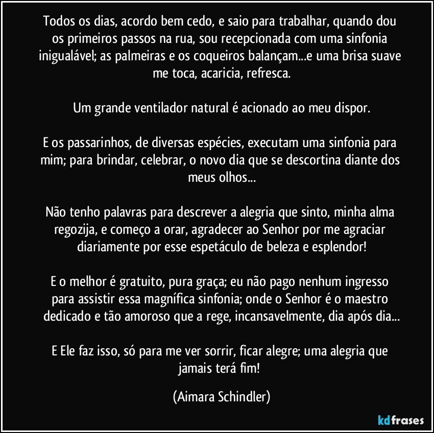 Todos os dias, acordo bem cedo, e saio para trabalhar, quando dou os primeiros passos na rua, sou recepcionada com uma sinfonia inigualável; as palmeiras e os coqueiros balançam...e uma brisa suave me toca, acaricia, refresca.

Um grande ventilador natural é acionado ao meu dispor.

E os passarinhos, de diversas espécies, executam uma sinfonia para mim; para brindar, celebrar, o novo dia que se descortina diante dos meus olhos...

Não tenho palavras para descrever a alegria que sinto, minha alma regozija, e começo a orar, agradecer ao Senhor por me agraciar diariamente por esse espetáculo de beleza e esplendor!

E o melhor é gratuito, pura graça;  eu não pago nenhum ingresso para assistir essa magnífica sinfonia; onde o Senhor é o maestro dedicado e tão amoroso que a rege, incansavelmente, dia após dia...

E Ele faz isso, só para me ver sorrir, ficar alegre; uma alegria que jamais terá fim! (Aimara Schindler)