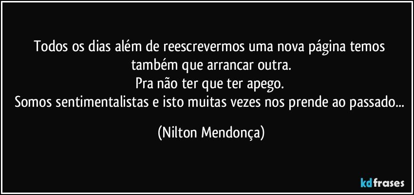 Todos os dias além de reescrevermos uma nova página temos também que arrancar outra.
Pra não ter que ter apego. 
Somos sentimentalistas e isto muitas vezes nos prende ao passado... (Nilton Mendonça)